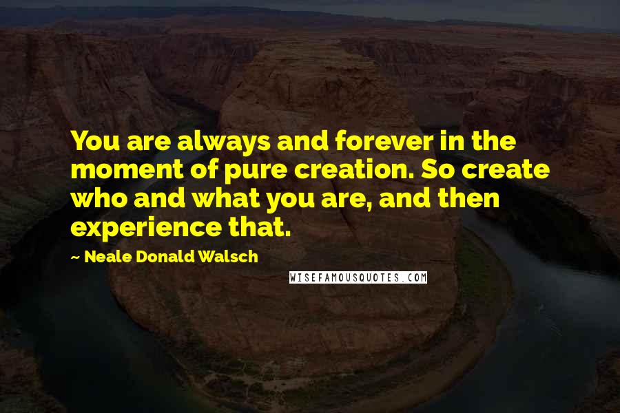 Neale Donald Walsch Quotes: You are always and forever in the moment of pure creation. So create who and what you are, and then experience that.