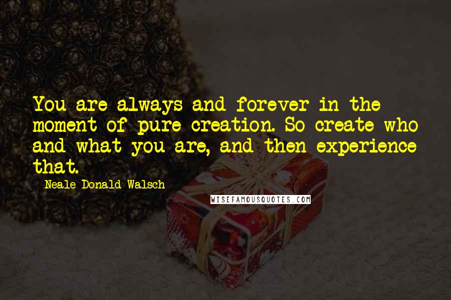 Neale Donald Walsch Quotes: You are always and forever in the moment of pure creation. So create who and what you are, and then experience that.