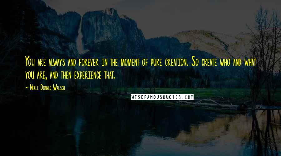 Neale Donald Walsch Quotes: You are always and forever in the moment of pure creation. So create who and what you are, and then experience that.