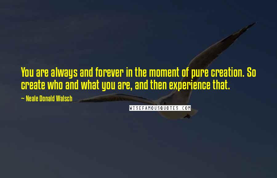 Neale Donald Walsch Quotes: You are always and forever in the moment of pure creation. So create who and what you are, and then experience that.