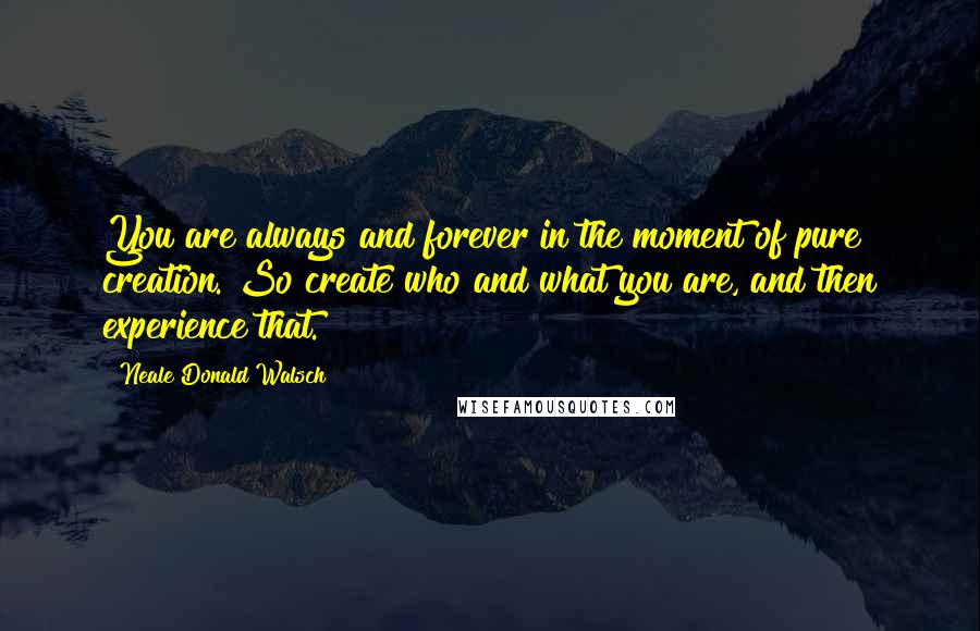 Neale Donald Walsch Quotes: You are always and forever in the moment of pure creation. So create who and what you are, and then experience that.