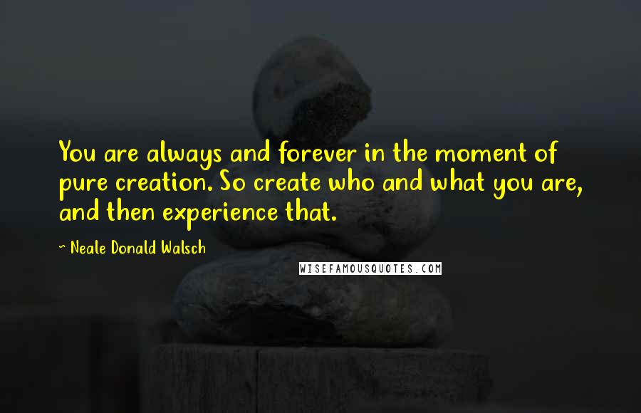 Neale Donald Walsch Quotes: You are always and forever in the moment of pure creation. So create who and what you are, and then experience that.