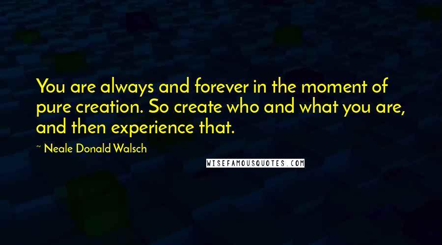 Neale Donald Walsch Quotes: You are always and forever in the moment of pure creation. So create who and what you are, and then experience that.