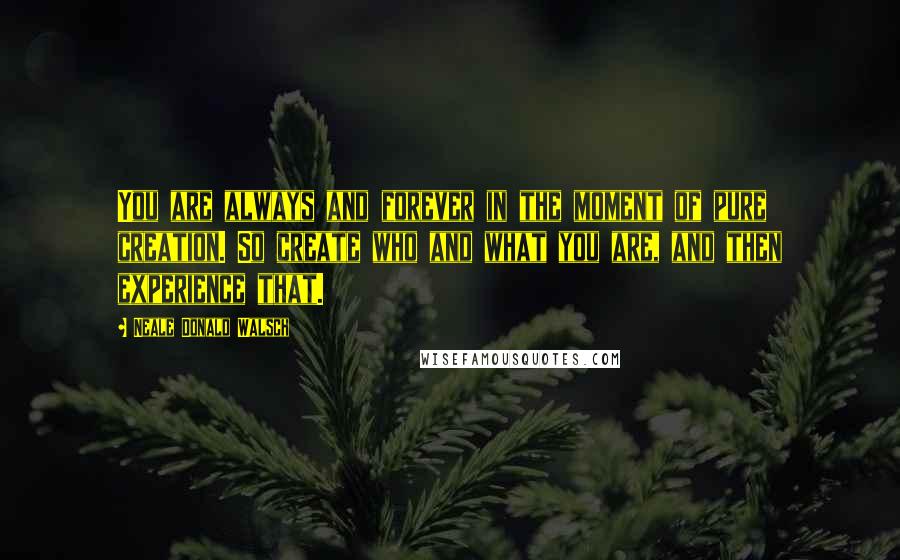 Neale Donald Walsch Quotes: You are always and forever in the moment of pure creation. So create who and what you are, and then experience that.