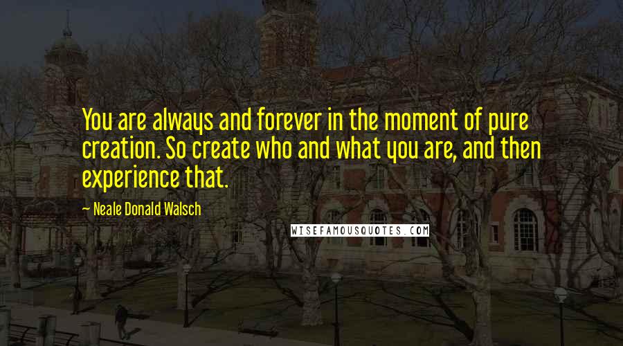 Neale Donald Walsch Quotes: You are always and forever in the moment of pure creation. So create who and what you are, and then experience that.