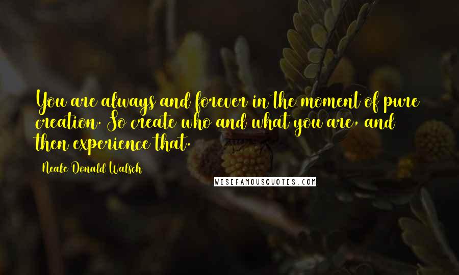 Neale Donald Walsch Quotes: You are always and forever in the moment of pure creation. So create who and what you are, and then experience that.