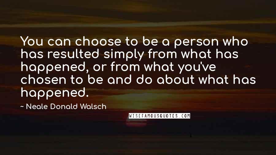 Neale Donald Walsch Quotes: You can choose to be a person who has resulted simply from what has happened, or from what you've chosen to be and do about what has happened.