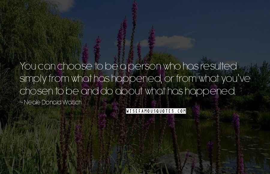 Neale Donald Walsch Quotes: You can choose to be a person who has resulted simply from what has happened, or from what you've chosen to be and do about what has happened.