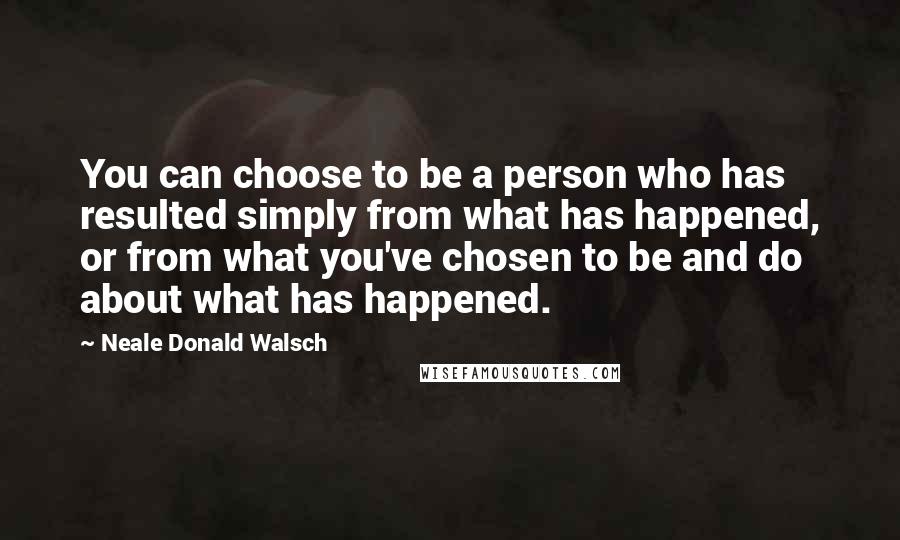 Neale Donald Walsch Quotes: You can choose to be a person who has resulted simply from what has happened, or from what you've chosen to be and do about what has happened.