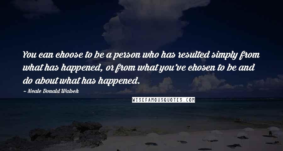 Neale Donald Walsch Quotes: You can choose to be a person who has resulted simply from what has happened, or from what you've chosen to be and do about what has happened.