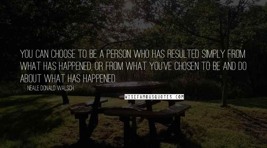 Neale Donald Walsch Quotes: You can choose to be a person who has resulted simply from what has happened, or from what you've chosen to be and do about what has happened.