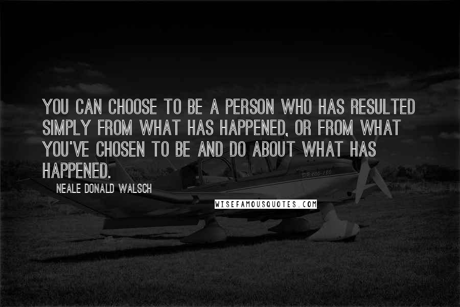 Neale Donald Walsch Quotes: You can choose to be a person who has resulted simply from what has happened, or from what you've chosen to be and do about what has happened.