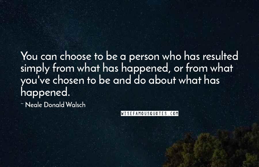 Neale Donald Walsch Quotes: You can choose to be a person who has resulted simply from what has happened, or from what you've chosen to be and do about what has happened.