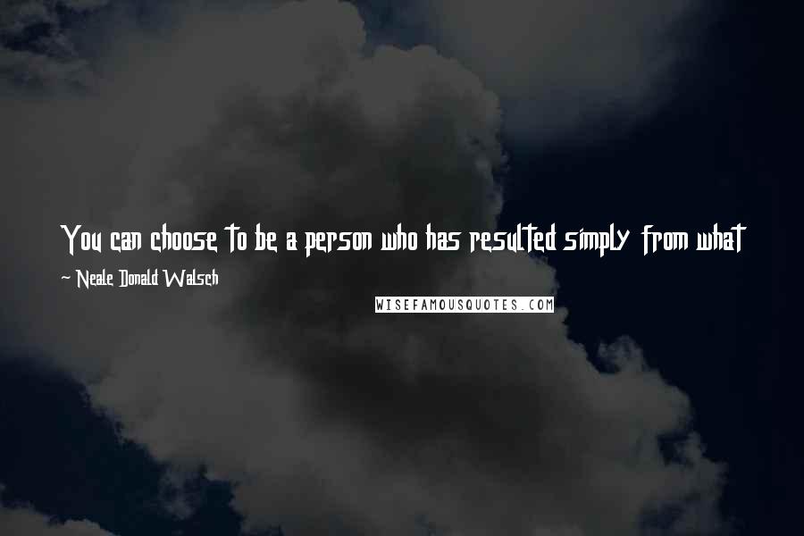 Neale Donald Walsch Quotes: You can choose to be a person who has resulted simply from what has happened, or from what you've chosen to be and do about what has happened.