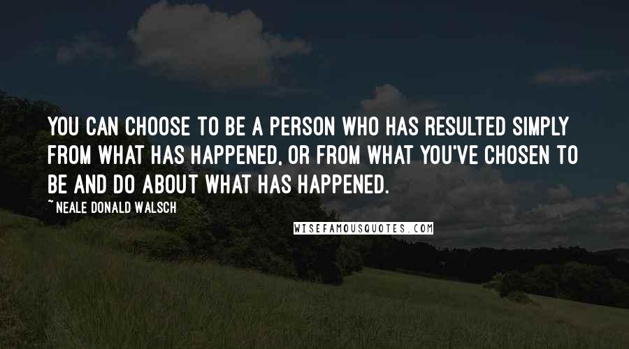 Neale Donald Walsch Quotes: You can choose to be a person who has resulted simply from what has happened, or from what you've chosen to be and do about what has happened.