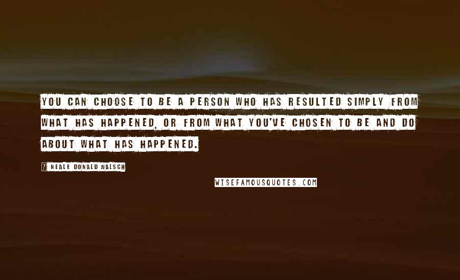 Neale Donald Walsch Quotes: You can choose to be a person who has resulted simply from what has happened, or from what you've chosen to be and do about what has happened.