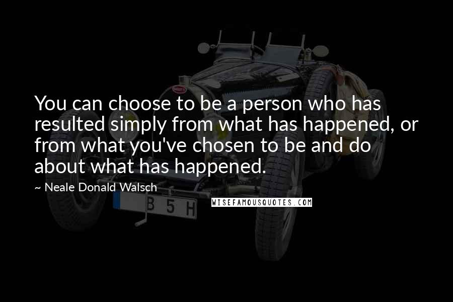 Neale Donald Walsch Quotes: You can choose to be a person who has resulted simply from what has happened, or from what you've chosen to be and do about what has happened.