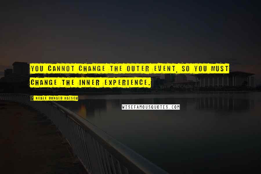 Neale Donald Walsch Quotes: You cannot change the outer event, so you must change the inner experience.