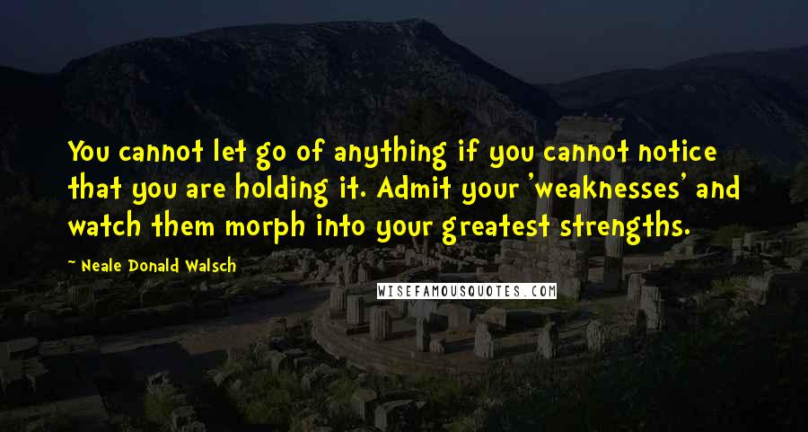 Neale Donald Walsch Quotes: You cannot let go of anything if you cannot notice that you are holding it. Admit your 'weaknesses' and watch them morph into your greatest strengths.