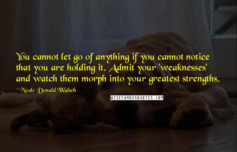 Neale Donald Walsch Quotes: You cannot let go of anything if you cannot notice that you are holding it. Admit your 'weaknesses' and watch them morph into your greatest strengths.