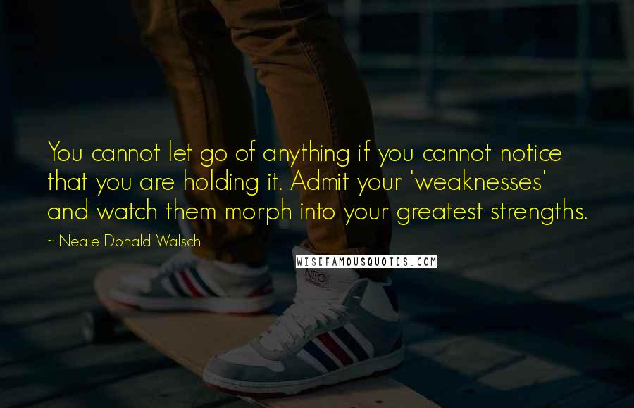 Neale Donald Walsch Quotes: You cannot let go of anything if you cannot notice that you are holding it. Admit your 'weaknesses' and watch them morph into your greatest strengths.