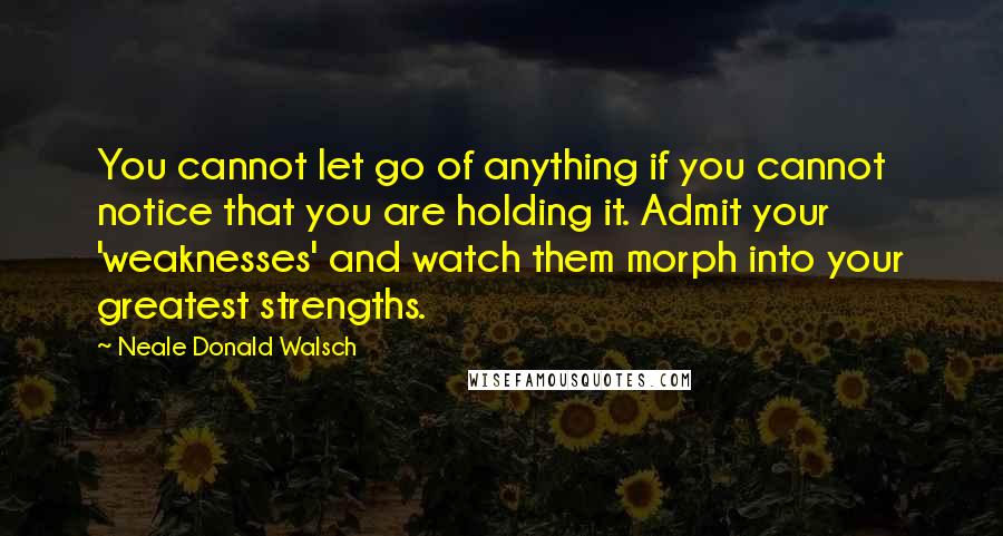 Neale Donald Walsch Quotes: You cannot let go of anything if you cannot notice that you are holding it. Admit your 'weaknesses' and watch them morph into your greatest strengths.