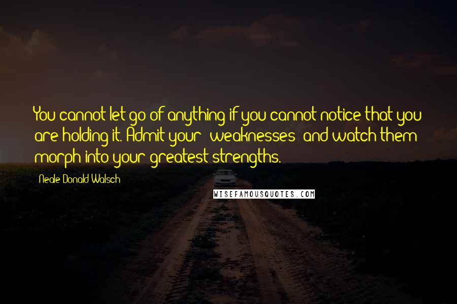 Neale Donald Walsch Quotes: You cannot let go of anything if you cannot notice that you are holding it. Admit your 'weaknesses' and watch them morph into your greatest strengths.