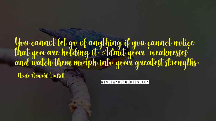 Neale Donald Walsch Quotes: You cannot let go of anything if you cannot notice that you are holding it. Admit your 'weaknesses' and watch them morph into your greatest strengths.