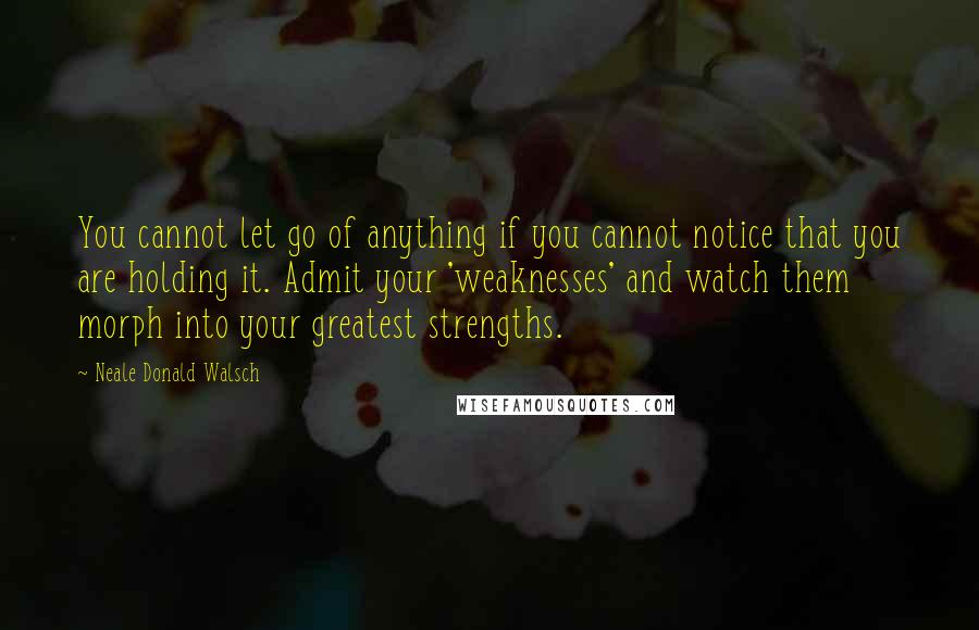 Neale Donald Walsch Quotes: You cannot let go of anything if you cannot notice that you are holding it. Admit your 'weaknesses' and watch them morph into your greatest strengths.