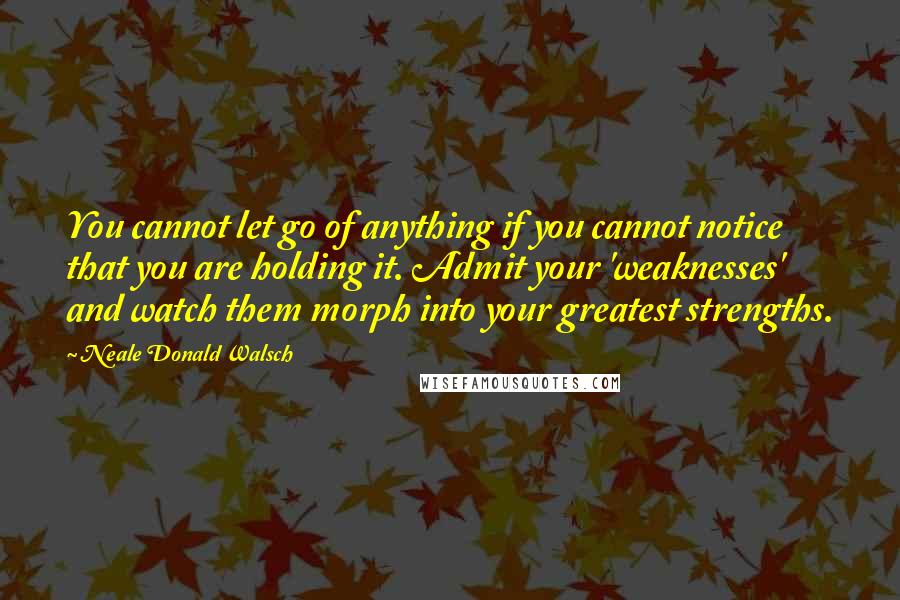 Neale Donald Walsch Quotes: You cannot let go of anything if you cannot notice that you are holding it. Admit your 'weaknesses' and watch them morph into your greatest strengths.