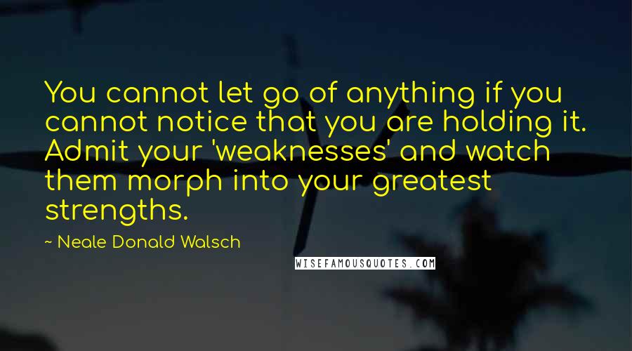 Neale Donald Walsch Quotes: You cannot let go of anything if you cannot notice that you are holding it. Admit your 'weaknesses' and watch them morph into your greatest strengths.