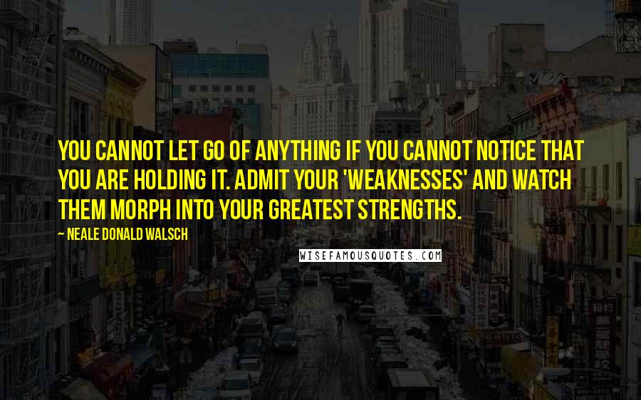 Neale Donald Walsch Quotes: You cannot let go of anything if you cannot notice that you are holding it. Admit your 'weaknesses' and watch them morph into your greatest strengths.