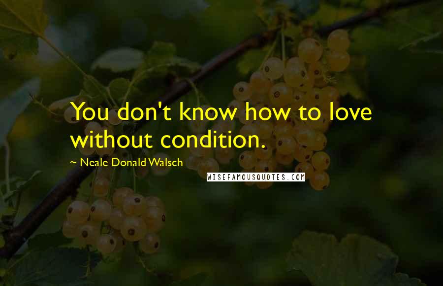 Neale Donald Walsch Quotes: You don't know how to love without condition.