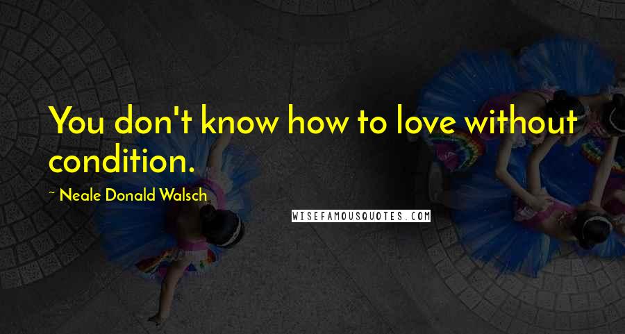 Neale Donald Walsch Quotes: You don't know how to love without condition.