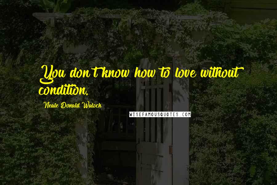 Neale Donald Walsch Quotes: You don't know how to love without condition.