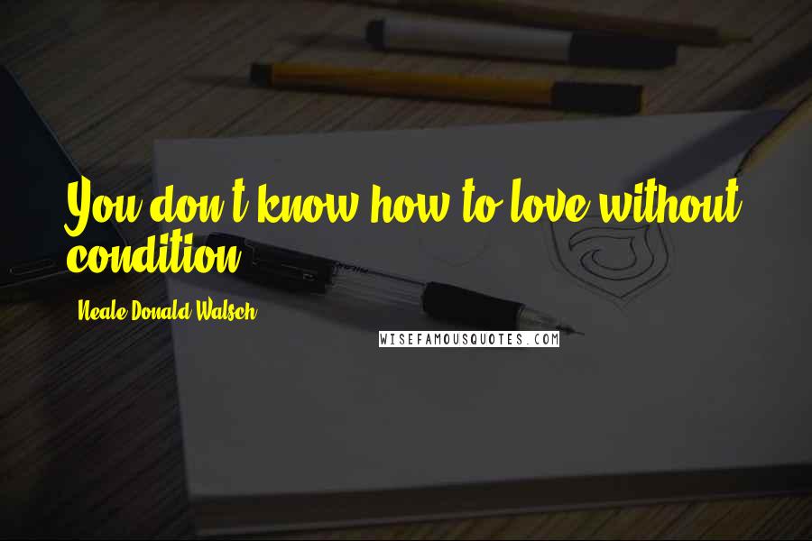 Neale Donald Walsch Quotes: You don't know how to love without condition.