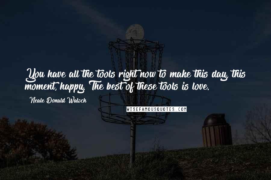Neale Donald Walsch Quotes: You have all the tools right now to make this day, this moment, happy. The best of these tools is love.