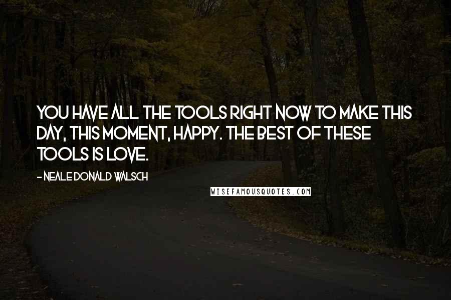 Neale Donald Walsch Quotes: You have all the tools right now to make this day, this moment, happy. The best of these tools is love.