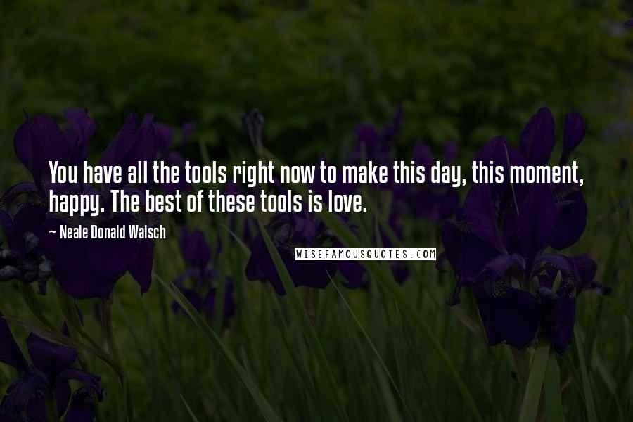 Neale Donald Walsch Quotes: You have all the tools right now to make this day, this moment, happy. The best of these tools is love.