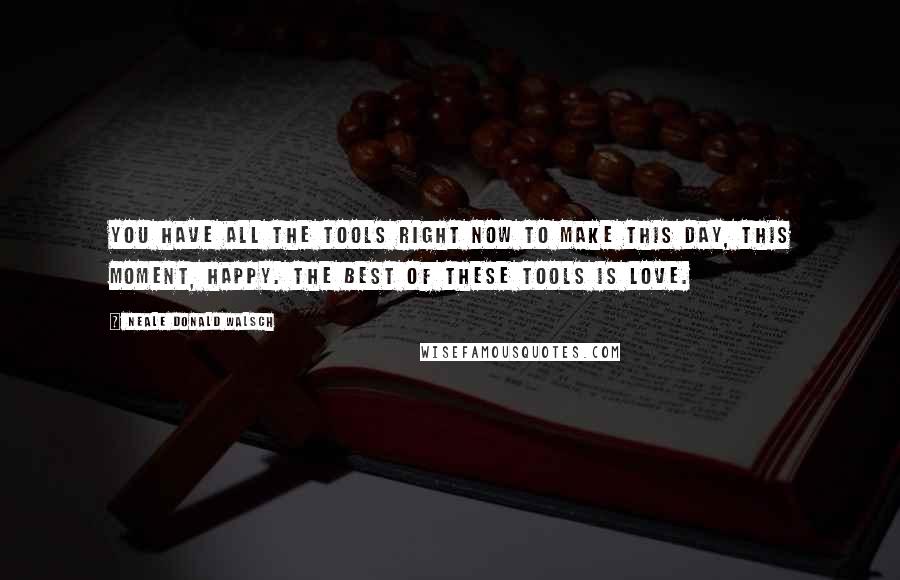 Neale Donald Walsch Quotes: You have all the tools right now to make this day, this moment, happy. The best of these tools is love.