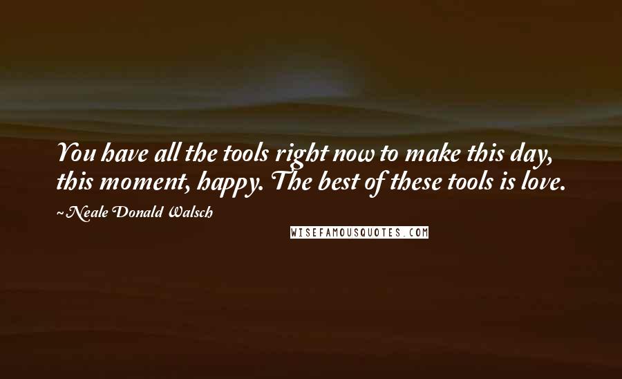 Neale Donald Walsch Quotes: You have all the tools right now to make this day, this moment, happy. The best of these tools is love.
