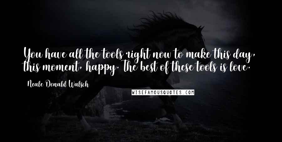 Neale Donald Walsch Quotes: You have all the tools right now to make this day, this moment, happy. The best of these tools is love.