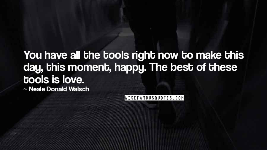 Neale Donald Walsch Quotes: You have all the tools right now to make this day, this moment, happy. The best of these tools is love.