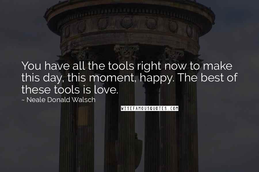 Neale Donald Walsch Quotes: You have all the tools right now to make this day, this moment, happy. The best of these tools is love.