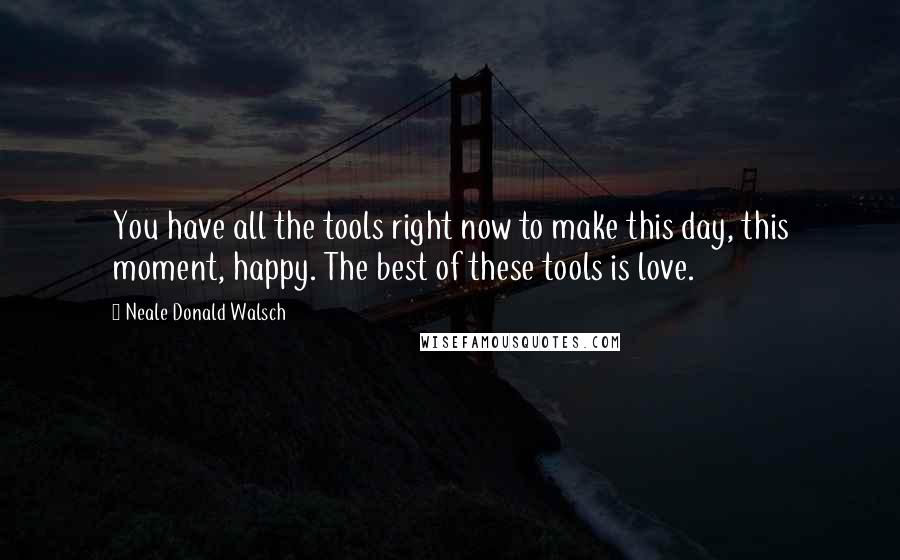 Neale Donald Walsch Quotes: You have all the tools right now to make this day, this moment, happy. The best of these tools is love.