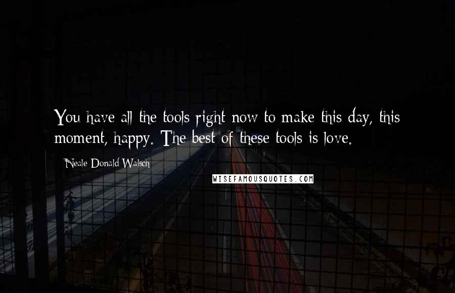 Neale Donald Walsch Quotes: You have all the tools right now to make this day, this moment, happy. The best of these tools is love.