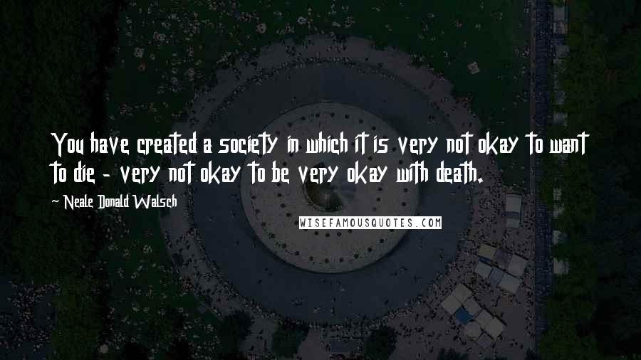 Neale Donald Walsch Quotes: You have created a society in which it is very not okay to want to die - very not okay to be very okay with death.