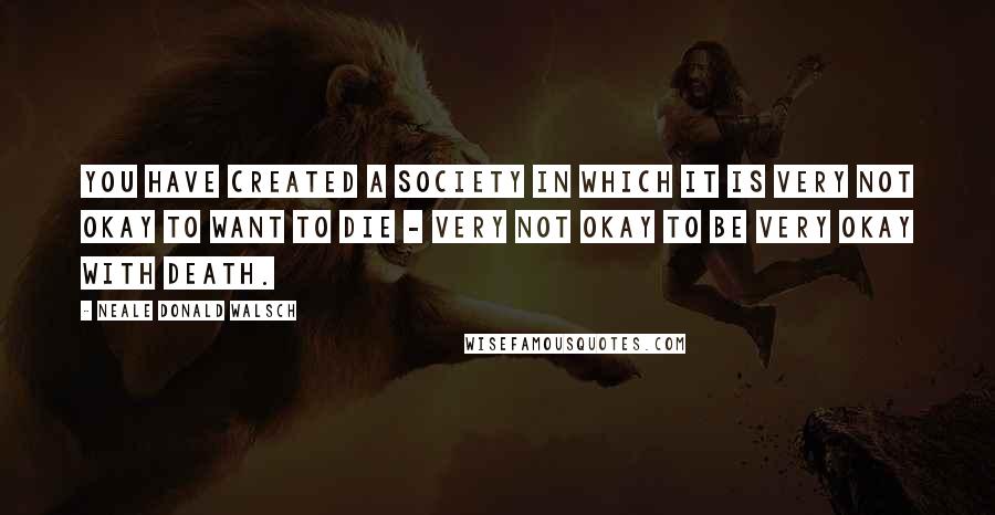 Neale Donald Walsch Quotes: You have created a society in which it is very not okay to want to die - very not okay to be very okay with death.