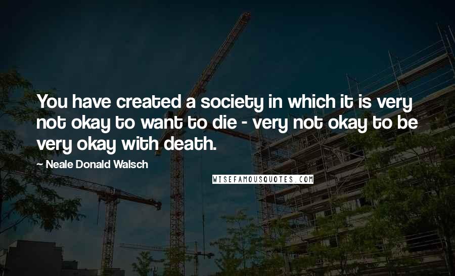 Neale Donald Walsch Quotes: You have created a society in which it is very not okay to want to die - very not okay to be very okay with death.