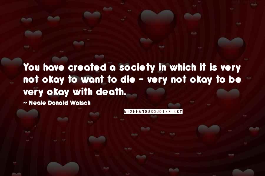 Neale Donald Walsch Quotes: You have created a society in which it is very not okay to want to die - very not okay to be very okay with death.